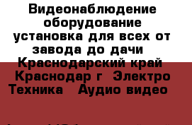 Видеонаблюдение оборудование установка для всех от завода до дачи - Краснодарский край, Краснодар г. Электро-Техника » Аудио-видео   